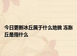 今日更新冰丘属于什么地貌 冻胀丘是指什么