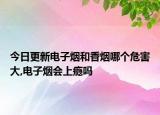 今日更新电子烟和香烟哪个危害大,电子烟会上瘾吗