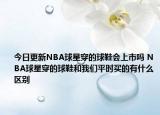 今日更新NBA球星穿的球鞋会上市吗 NBA球星穿的球鞋和我们平时买的有什么区别