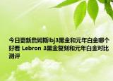 今日更新詹姆斯lbj3黑金和元年白金哪个好看 Lebron 3黑金复刻和元年白金对比测评