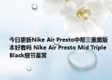 今日更新Nike Air Presto中帮三重黑版本好看吗 Nike Air Presto Mid Triple Black细节鉴赏
