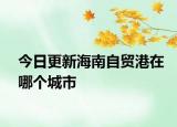 今日更新海南自贸港在哪个城市