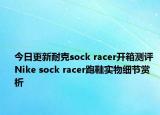 今日更新耐克sock racer开箱测评 Nike sock racer跑鞋实物细节赏析