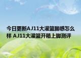 今日更新AJ11大灌篮脚感怎么样 AJ11大灌篮开箱上脚测评