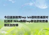 今日更新耐克lwp lab版和普通版对比测评 Nike跑鞋lwp联名款和普通版区别在哪