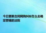今日更新合同网购纠纷怎么去确定管辖的法院