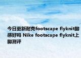 今日更新耐克footscape flyknit脚感好吗 Nike footscape flyknit上脚测评