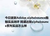 今日更新Adidas alphabounce跑鞋实战测评 阿迪达斯alphabounce系列实战怎么样