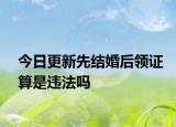 今日更新先结婚后领证算是违法吗