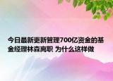 今日最新更新管理700亿资金的基金经理林森离职 为什么这样做