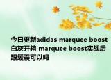 今日更新adidas marquee boost白灰开箱 marquee boost实战后跟缓震可以吗