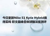 今日更新Nike S1 Kyrie Hybrid值得买吗 欧文巅峰合体球鞋深度测评