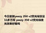 今日更新yeezy 350 v2荧光绿货量11多万双 yeezy 350 v2荧光绿夜光效果好看吗