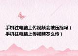 手机往电脑上传视频会被压缩吗（手机往电脑上传视频怎么传）