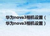华为nova3相机设置（华为nova3相机设置）