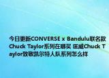 今日更新CONVERSE x Bandulu联名款Chuck Taylor系列在哪买 匡威Chuck Taylor致敬凯尔特人队系列怎么样