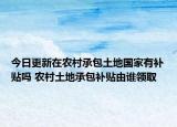 今日更新在农村承包土地国家有补贴吗 农村土地承包补贴由谁领取