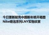 今日更新耐克中国新年喷开箱图 Nike喷泡系列LNY实物欣赏