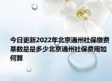 今日更新2022年北京通州社保缴费基数是是多少北京通州社保费用如何算
