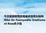 今日更新耐克玫瑰金喷泡有女码吗 Nike Air Foamposite OneElement Rose多少钱