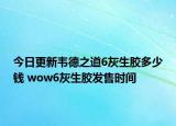 今日更新韦德之道6灰生胶多少钱 wow6灰生胶发售时间