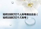 如何注销钉钉个人账号退出企业（如何注销钉钉个人账号）