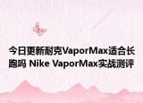今日更新耐克VaporMax适合长跑吗 Nike VaporMax实战测评