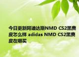 今日更新阿迪达斯NMD CS2黑麂皮怎么样 adidas NMD CS2黑麂皮在哪买