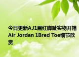 今日更新AJ1黑红脚趾实物开箱 Air Jordan 1Bred Toe细节欣赏