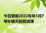 今日更新2022年年5月7号补哪天的班或课