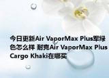 今日更新Air VaporMax Plus军绿色怎么样 耐克Air VaporMax PlusCargo Khaki在哪买