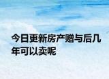 今日更新房产赠与后几年可以卖呢