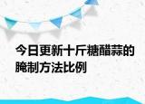 今日更新十斤糖醋蒜的腌制方法比例