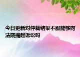 今日更新对仲裁结果不服能够向法院提起诉讼吗
