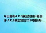 今日更新AJ18黑蓝复刻开箱测评 AJ18黑蓝复刻2018偏码吗