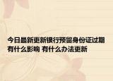 今日最新更新银行预留身份证过期有什么影响 有什么办法更新