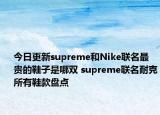 今日更新supreme和Nike联名最贵的鞋子是哪双 supreme联名耐克所有鞋款盘点