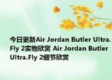 今日更新Air Jordan Butler Ultra.Fly 2实物欣赏 Air Jordan Butler Ultra.Fly 2细节欣赏