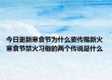 今日更新寒食节为什么要传赐新火 寒食节禁火习俗的两个传说是什么