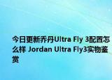 今日更新乔丹Ultra Fly 3配置怎么样 Jordan Ultra Fly3实物鉴赏