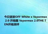 今日更新OFF White x Vapormax 2.0 开箱图 Vapormax 2.0THE TEN开箱测评