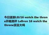 今日更新LBJ16 watch the throne开箱测评 LeBron 16 watch the throne货量大吗