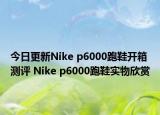 今日更新Nike p6000跑鞋开箱测评 Nike p6000跑鞋实物欣赏