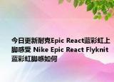 今日更新耐克Epic React蓝彩虹上脚感受 Nike Epic React Flyknit蓝彩虹脚感如何