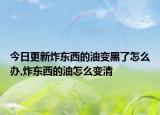 今日更新炸东西的油变黑了怎么办,炸东西的油怎么变清