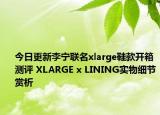 今日更新李宁联名xlarge鞋款开箱测评 XLARGE x LINING实物细节赏析