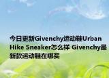今日更新Givenchy运动鞋Urban Hike Sneaker怎么样 Givenchy最新款运动鞋在哪买