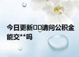 今日更新﻿﻿请问公积金能交**吗