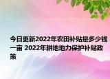 今日更新2022年农田补贴是多少钱一亩 2022年耕地地力保护补贴政策