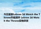 今日更新Lebron 16 Watch the Throne开箱测评 Lebron 16 Watch the Throne实物欣赏